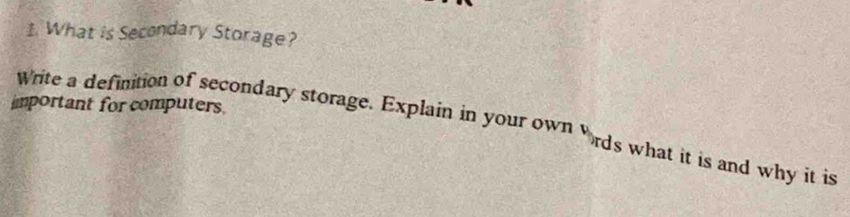 What is Secondary Storage? 
important for computers 
Write a definition of secondary storage. Explain in your own ords what it is and why it is