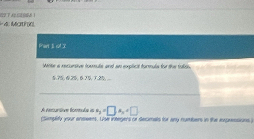 C2 7 ACEBRA 1 
- 4 MathX 
Part 1 cl 2 
Wite a recursive formula and an explicil formula for the follos. a
6, 75, 6. 25, 6.75, 7.25, ... 
A recursive formula is a_1=□ , a_n=□
(Simplity your answers. Use integers or decimals for any numbers in the expressions )