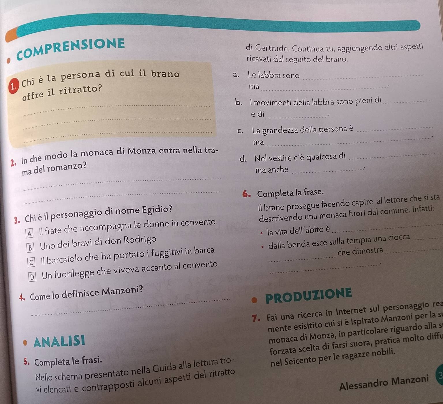 comprensione
di Gertrude. Continua tu, aggiungendo altri aspetti
ricavati dal seguito del brano.
1. Chi è la persona di cui il brano_
a. Le labbra sono_
_
offre il ritratto?
ma
.
b. I movimenti della labbra sono pieni di_
_
e di_ .
_c. La grandezza della persona è_
ma
_
2. In che modo la monaca di Monza entra nella tra-
d. Nel vestire c'è qualcosa di
_
_
ma del romanzo?
ma anche_
_6. Completa la frase.
Il brano prosegue facendo capire al lettore che si sta
3. Chi è il personaggio di nome Egidio?
A Il frate che accompagna le donne in convento descrivendo una monaca fuori dal comune. Infatti:
B Uno dei bravi di don Rodrigo la vita dell'abito è
Il barcaiolo che ha portato i fuggitivi in barca dalla benda esce sulla tempia una ciocca
che dimostra
D Un fuorilegge che viveva accanto al convento_
.
4. Come lo definisce Manzoni?
_PRODUZIONE
7. Fai una ricerca in Internet sul personaggio rea
mente esisitito cui si è ispirato Manzoni per la su
ANALISI
monaca di Monza, in particolare riguardo alla s
forzata scelta di farsi suora, pratica molto diffu
5. Completa le frasi.
Nello schema presentato nella Guida alla lettura tro-
nel Seicento per le ragazze nobili.
vi elencati e contrapposti alcuni aspetti del ritratto
Alessandro Manzoni