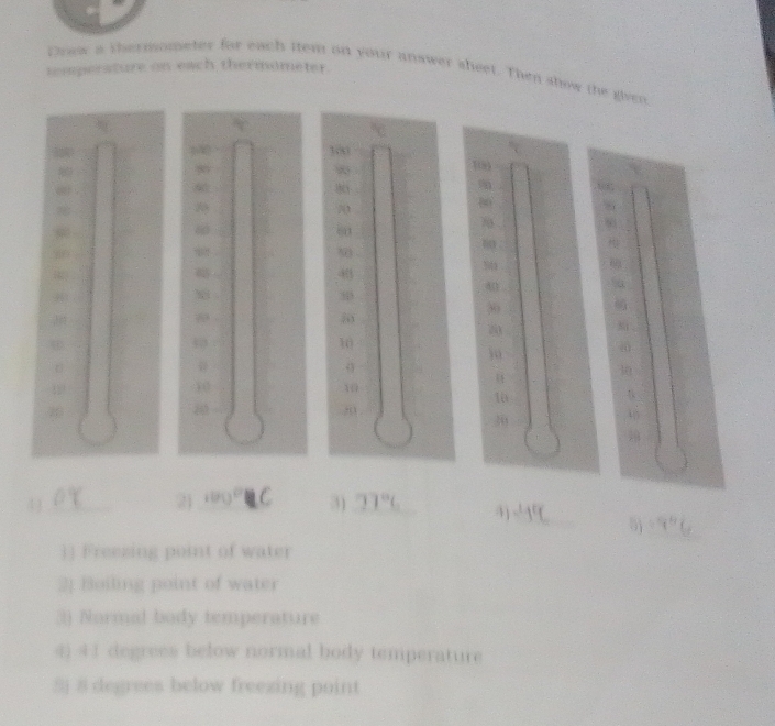 temperature on each thermometer Crew a thernometer for each tem on your answer sheet. Then snow the given
18
80
80
20
1
20
8
60
60
8 -
6 Sta
40
40
38
39
70
20
57
10
3o

33
30
32
10
10
10
20
30
455
_ 
4 3 _ 21 100°C 3) 77°C _ 4) - 19 5j (1,0)
] Freezing point of water 
2] Boiling point of water 
3) Normal body temperature 
4) 4 1 degrees below normal body temperature 
Sj 8 degrees below freezing point