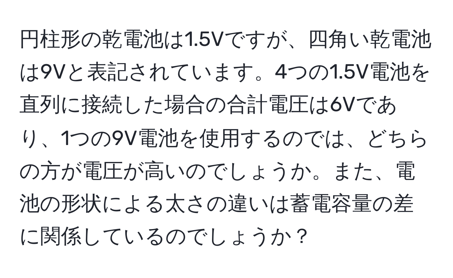 円柱形の乾電池は1.5Vですが、四角い乾電池は9Vと表記されています。4つの1.5V電池を直列に接続した場合の合計電圧は6Vであり、1つの9V電池を使用するのでは、どちらの方が電圧が高いのでしょうか。また、電池の形状による太さの違いは蓄電容量の差に関係しているのでしょうか？