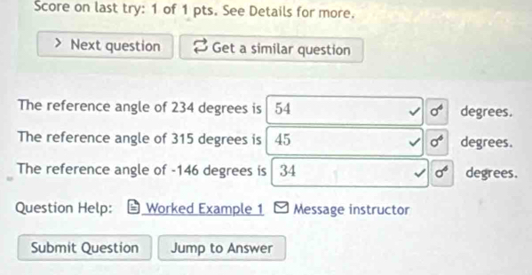 Score on last try: 1 of 1 pts. See Details for more. 
Next question Get a similar question 
The reference angle of 234 degrees is 54 sigma^6 degrees. 
The reference angle of 315 degrees is 45 sigma^6 degrees. 
The reference angle of - 146 degrees is 34 sigma^6 degrees. 
Question Help: Worked Example 1 Message instructor 
Submit Question Jump to Answer