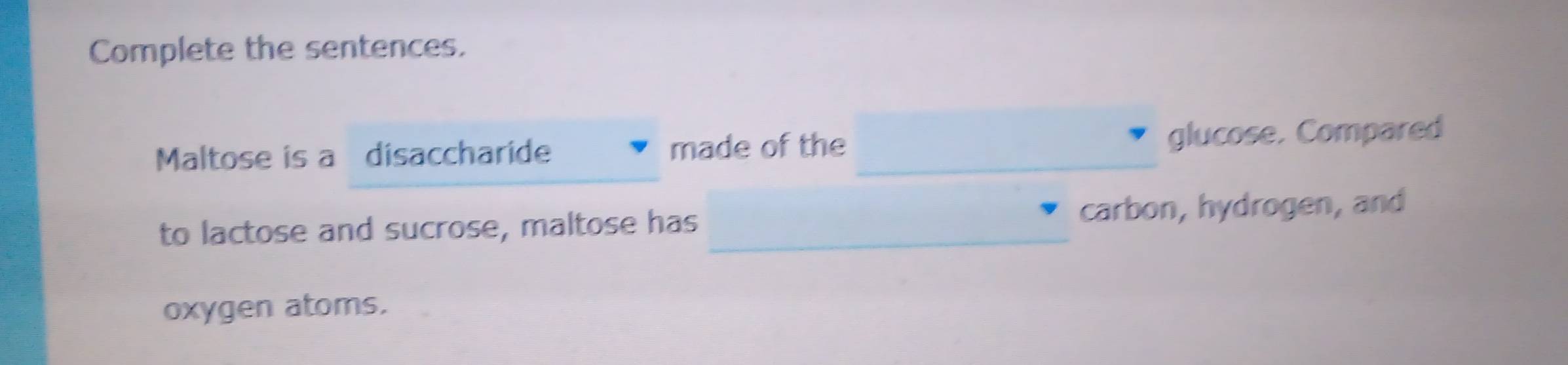 Complete the sentences. 
Maltose is a disaccharide made of the _glucose. Compared 
to lactose and sucrose, maltose has _carbon, hydrogen, and 
oxygen atoms.