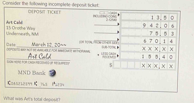 Consider the following incomplete deposit ticket: 
DEPOSIT TICKET CASH 
INCLUDING COINS 1 3.5 0
2 -12/540
Art Cald _9 4 2. 0 6
15 Orothe Way 
Underneath, NM _7 5.5 3
Date _____ March 12, 20~~ (OR TOTAL FROM OTHER SIDE) 670.144
SUB-TOTAL * * * .* * 
DEPOSITS MAY NOT BE AVAILABLE FOR IMMEDIATE WITHDRAWAL LESS CASH 
Ast Cald RECEIVED 55.4 1 0 
1 
SIGN HERE FOR CASH RECEIVED (IF REQUIRED)* 
s
x* x.x*
MND Bank a 
【:085212599 : 765 |1234 
What was Art's total deposit?