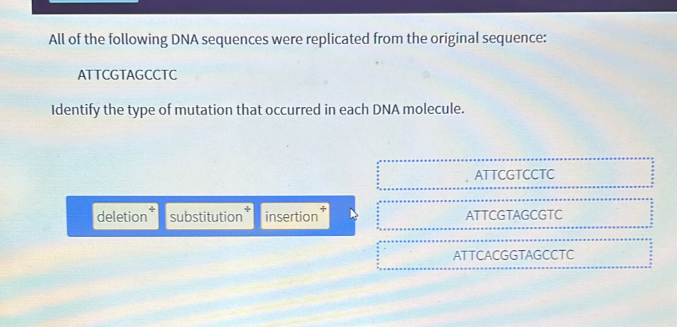 All of the following DNA sequences were replicated from the original sequence:
ATTCGTAGCCTC
Identify the type of mutation that occurred in each DNA molecule.
ATTCGTCCTC
deletion substitution* insertion ATTCGTAGCGTC
ATTCACGGTAGCCTC