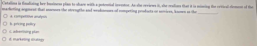 Catalina is finalizing her business plan to share with a potential investor. As she reviews it, she realizes that it is missing the critical element of the
marketing segment that assesses the strengths and weaknesses of competing products or services, known as the_
a. competitive analysis
b. pricing policy
c. advertising plan
d. marketing strategy