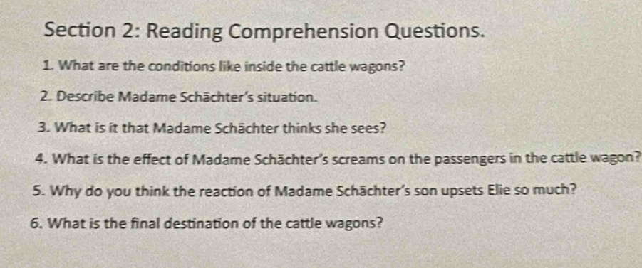 Reading Comprehension Questions. 
1. What are the conditions like inside the cattle wagons? 
2. Describe Madame Schächter's situation. 
3. What is it that Madame Schächter thinks she sees? 
4. What is the effect of Madame Schächter's screams on the passengers in the cattle wagon? 
5. Why do you think the reaction of Madame Schächter’s son upsets Elie so much? 
6. What is the final destination of the cattle wagons?