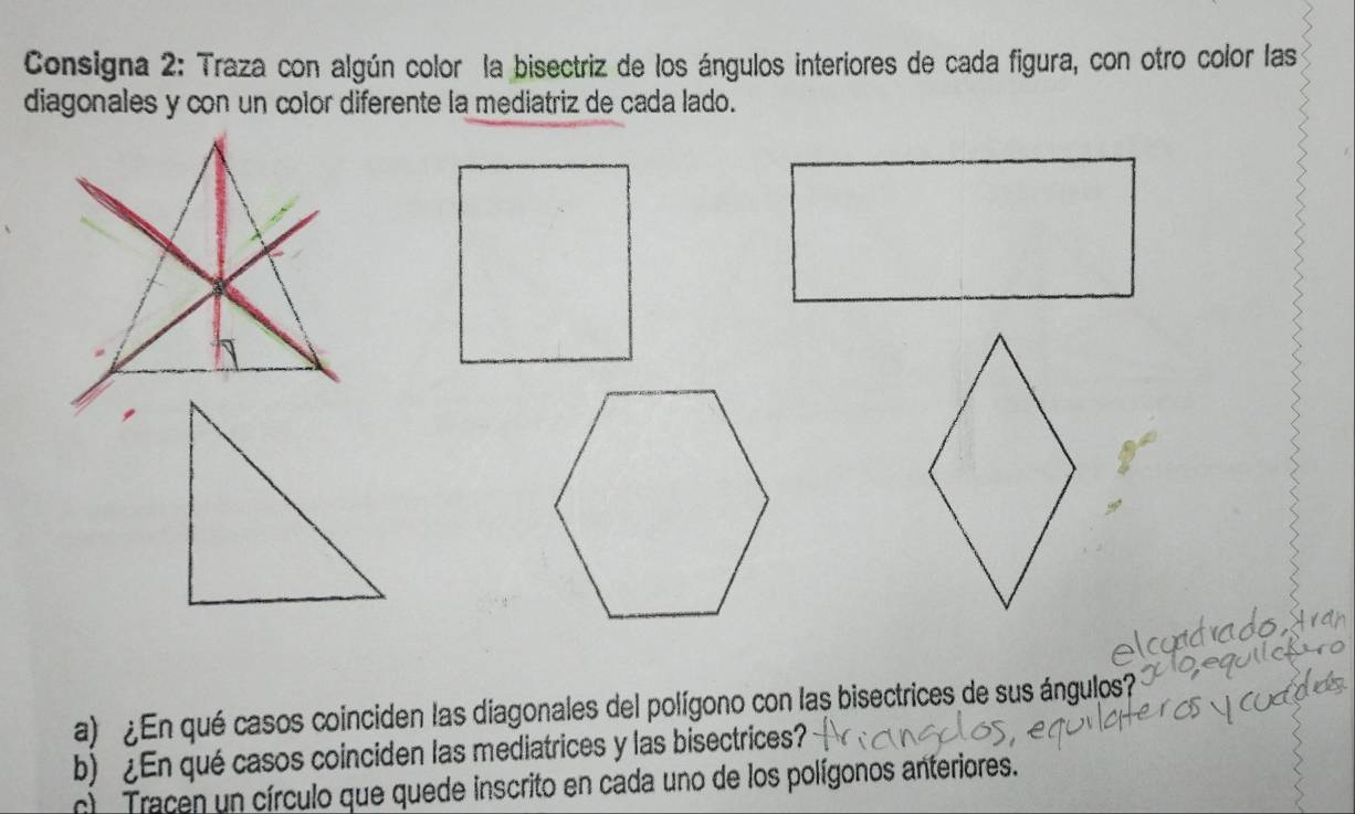 Consigna 2: Traza con algún color la bisectriz de los ángulos interiores de cada figura, con otro color las 
diagonales y con un color diferente la mediatriz de cada lado. 
a) ¿ En qué casos coinciden las diagonales del polígono con las bisectrices de sus ángulos? 
b) ¿En qué casos coinciden las mediatrices y las bisectrices? 
c Tracen un círculo que quede inscrito en cada uno de los polígonos anteriores.