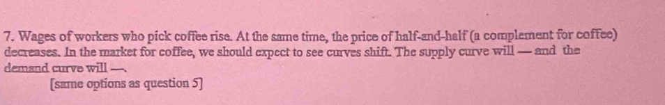 Wages of workers who pick coffee rise. At the same time, the price of half-and-half (a complement for coffee) 
decreases. In the market for coffee, we should expect to see curves shift. The supply curve will — and the 
demand curve will 
[same options as question 5]