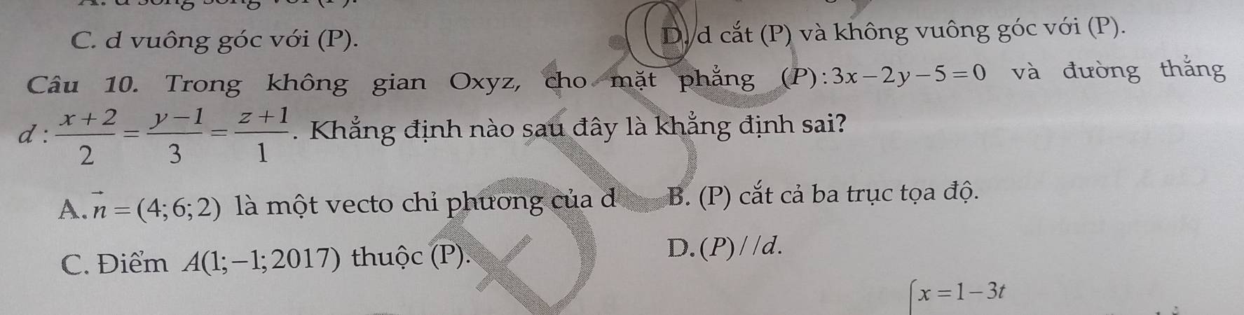 C. d vuông góc với (P). D.d cắt (P) và không vuông góc với (P).
Câu 10. Trong không gian Oxyz, cho mặt phẳng (P): 3x-2y-5=0 và đường thắng
d :  (x+2)/2 = (y-1)/3 = (z+1)/1 . Khẳng định nào sau đây là khẳng định sai?
A. vector n=(4;6;2) là một vecto chỉ phương của đ B. (P) cắt cả ba trục tọa độ.
C. Điểm A(1; −1; 20 7) thuộc (P).
D.(P)//d.
^/
x=1-3t