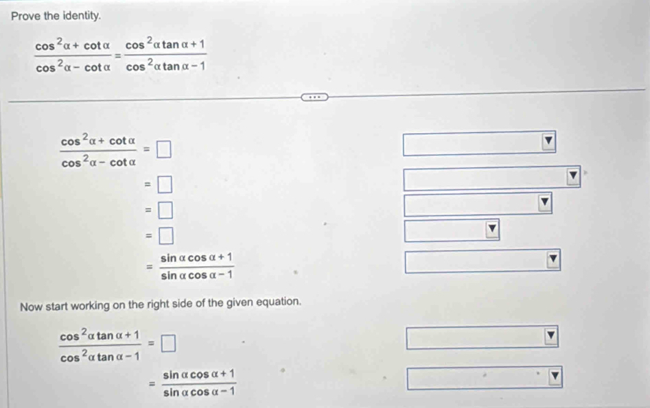 Prove the identity.
 (cos^2alpha +cot alpha )/cos^2alpha -cot alpha  = (cos^2alpha tan alpha +1)/cos^2alpha tan alpha -1 
 (cos^2alpha +cot alpha )/cos^2alpha -cot alpha  =□
=□
=□
=□
= (sin alpha cos alpha +1)/sin alpha cos alpha -1 
Now start working on the right side of the given equation.
 (cos^2alpha tan alpha +1)/cos^2alpha tan alpha -1 =□
= (sin alpha cos alpha +1)/sin alpha cos alpha -1 