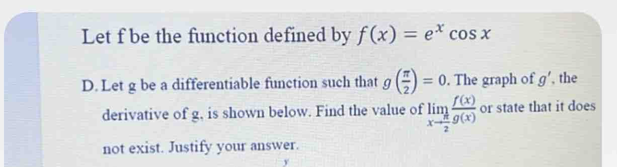 Let f be the function defined by f(x)=e^xcos x
D. Let g be a differentiable function such that g( π /2 )=0. The graph of g' , the 
derivative of g, is shown below. Find the value of limlimits _xto  π /2  f(x)/g(x)  or state that it does 
not exist. Justify your answer.