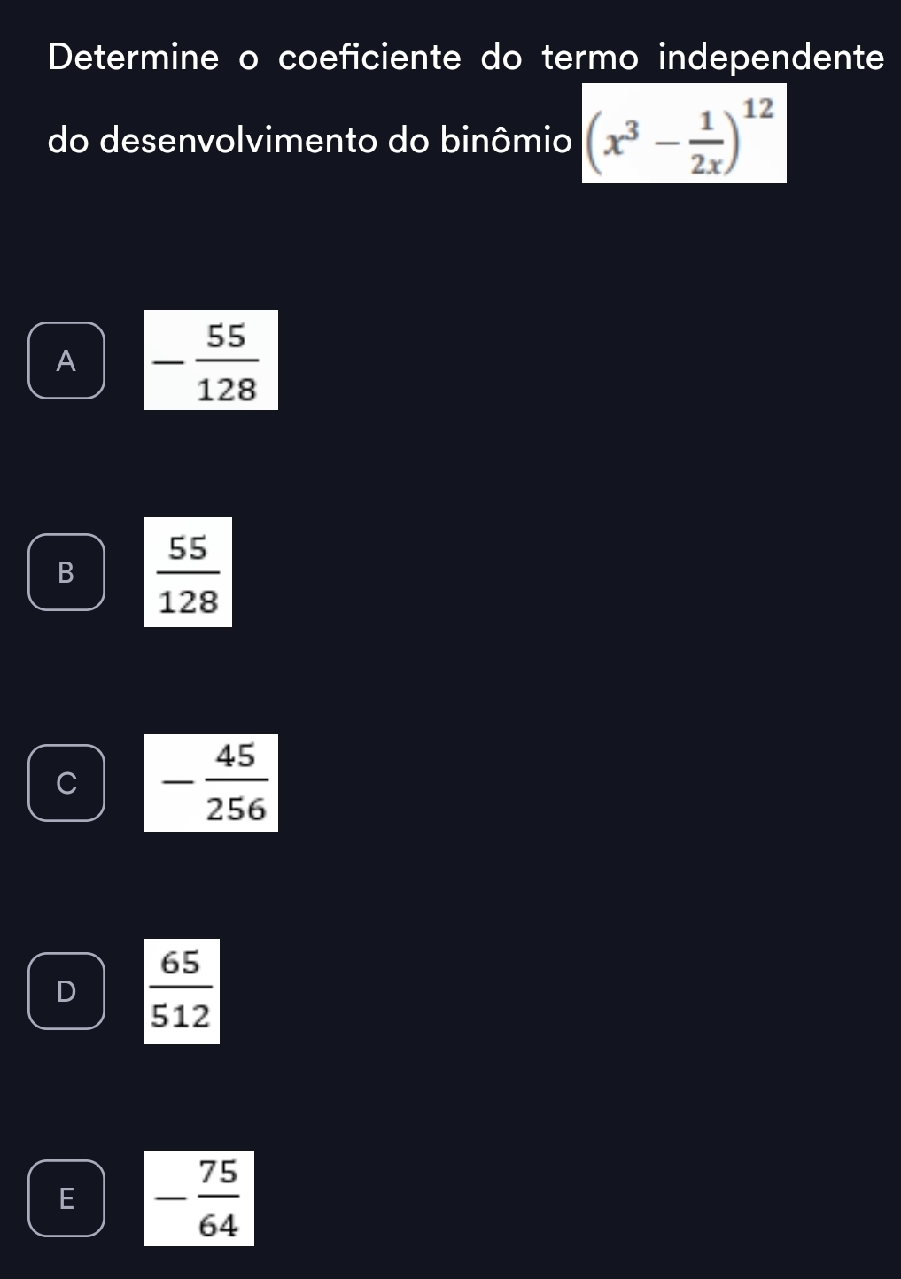 Determine o coeficiente do termo independente
do desenvolvimento do binômio (x^3- 1/2x )^12
A - 55/128 
B  55/128 
C - 45/256 
D  65/512 
E - 75/64 