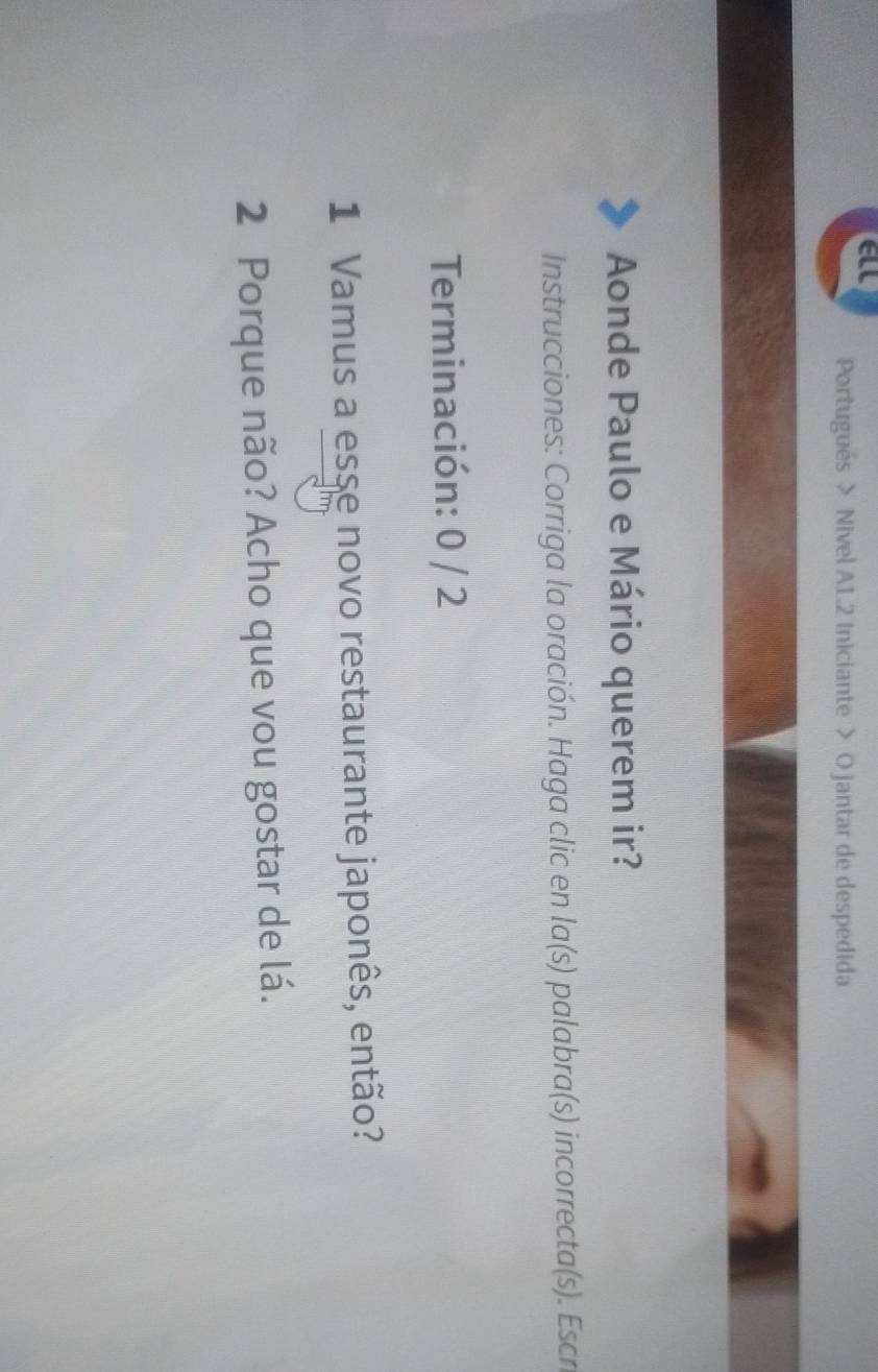 all Portugués > Nivel A1.2 Iniciante > O jantar de despedida 
Aonde Paulo e Mário querem ir? 
Instrucciones: Corriga la oración. Haga clic en la(s) palabra(s) incorrecta(s). Escr 
Terminación: 0 / 2
1 Vamus a esse novo restaurante japonês, então? 
2 Porque não? Acho que vou gostar de lá.