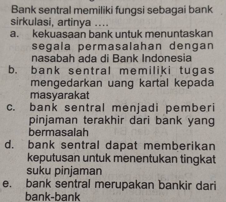 Bank sentral memiliki fungsi sebagai bank
sirkulasi, artinya ....
a. kekuasaan bank untuk menuntaskan
segala permasalahan dengan
nasabah ada di Bank Indonesia
b. bank sentral memiliki tugas
mengedarkan uang kartal kepada
masyarakat
c. bank sentral menjadi pemberi
pinjaman terakhir dari bank yang
bermasalah
d. bank sentral dapat memberikan
keputusan untuk menentukan tingkat
suku pinjaman
e. bank sentral merupakan bankir dari
bank-bank