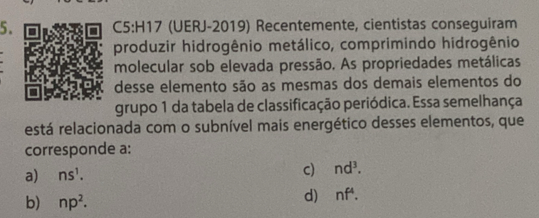 (UERJ-2019) Recentemente, cientistas conseguiram
produzir hidrogênio metálico, comprimindo hidrogênio
molecular sob elevada pressão. As propriedades metálicas
desse elemento são as mesmas dos demais elementos do
grupo 1 da tabela de classificação periódica. Essa semelhança
está relacionada com o subnível mais energético desses elementos, que
corresponde a:
a) ns^1. c) nd^3.
b) np^2.
d) nf^4.