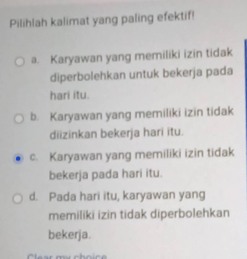 Pilihlah kalimat yang paling efektif!
a. Karyawan yang memiliki izin tidak
diperbolehkan untuk bekerja pada
hari itu.
b. Karyawan yang memiliki izin tidak
diizinkan bekerja hari itu.
c. Karyawan yang memiliki izin tidak
bekerja pada hari itu.
d. Pada hari itu, karyawan yang
memiliki izin tidak diperbolehkan
bekerja.
Cléar my choice