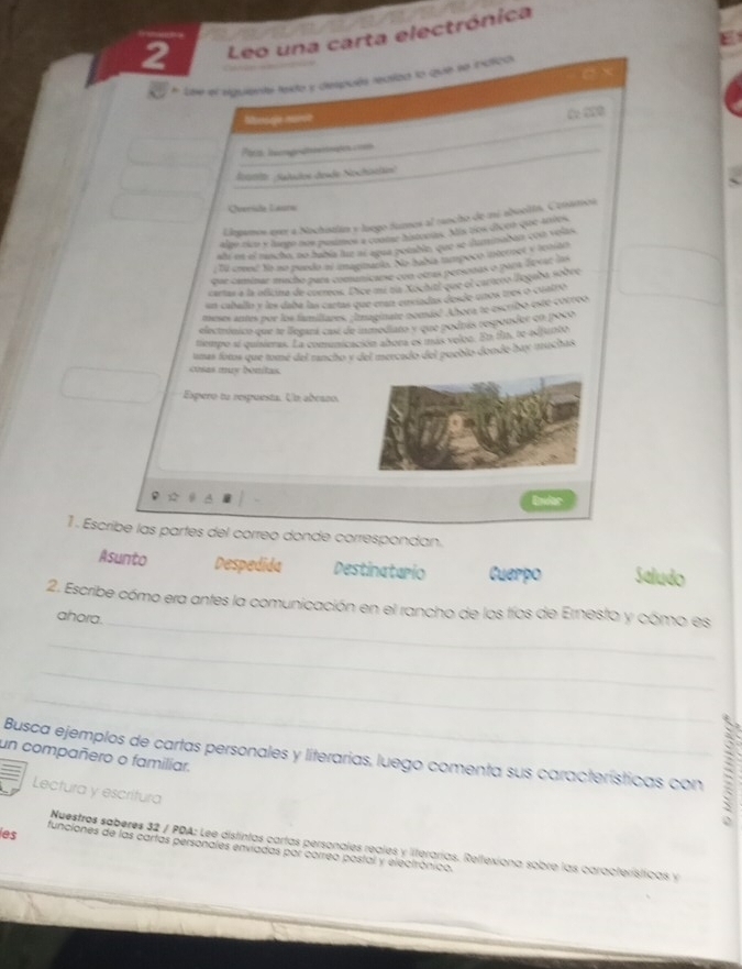 Leo una carta electrónica
Cx
* Lse el siguiente texto y después realad lo que se indica.
Minsgn norct
C:220
_
lonnte: Salados desde Nochistän)
Qverída Lauro
ELlepanos ever a Nochistlán y luego fumos al runcho de mi abooltn. Cenámoa
_
algo rico y lungo nos pusmos a clome histocias. Mis tos dicen que-antos
alí en el muscho, no había tuze al agua poiabln que se iluminadan con volas,
; Tl creod No no puedo al imagunaeas. No tabía mímpoço internel y tenian
que caminar micho para comanicarse con otras persodas o para desar las
cartas a la oficina de cuereos. Dice mí tía Xochitl que el cartero llogaba sobre
un caballo y les daba las cartas que eran enxiadas desde unos mos o cuatro
meses antes por los famillares. ;Imaginate nomasó Abora te escribo esté correo
electrónico que te lleganá casí de inmediato y que podrás responder en poco
tiempo si quisieras. La comnicación abora es más veloo. En fn, te-adjunto
umas foros que tome del rancho y del mercado del pueblo donde bay muchas
cosas my bonitas.
Espero tu respuesta. Un abcano.
1 . Escribe las partes del correo donde correspondan.
Asunto Despedida Destinatario Cuerpo Saludo
2. Escribe cómo era antes la comunicación en el rancho de los tíos de Ernesto y cómo es
ahora.
_
_
_
_
un compañero o familiar. Busca ejemplos de cartas personales y literarias, luego comenta sus características con :
Lectura y escritura
es
_
Nuestros saberes 32 / PDA: Lee distintas cartas personales reales y literarías. Reltexiona sobro las características y
funciones de las cartas personales enviadas por correo postal y electrónico.
