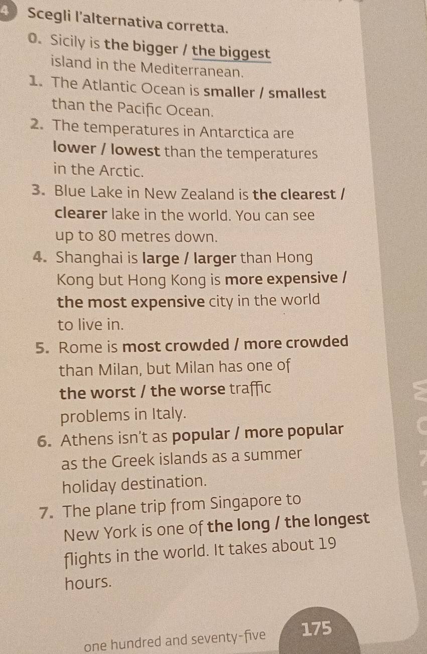 Scegli l'alternativa corretta. 
0. Sicily is the bigger / the biggest 
island in the Mediterranean. 
1. The Atlantic Ocean is smaller / smallest 
than the Pacific Ocean. 
2. The temperatures in Antarctica are 
lower / lowest than the temperatures 
in the Arctic. 
3. Blue Lake in New Zealand is the clearest / 
clearer lake in the world. You can see 
up to 80 metres down. 
4. Shanghai is large / larger than Hong 
Kong but Hong Kong is more expensive / 
the most expensive city in the world 
to live in. 
5. Rome is most crowded / more crowded 
than Milan, but Milan has one of 
the worst / the worse traffic 
a 
problems in Italy. 
6. Athens isn't as popular / more popular 
as the Greek islands as a summer 
holiday destination. 
7. The plane trip from Singapore to 
New York is one of the long / the longest 
flights in the world. It takes about 19
hours. 
one hundred and seventy-five 175