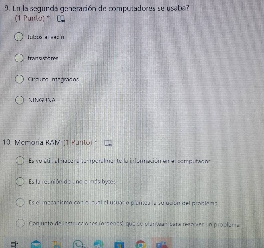 En la segunda generación de computadores se usaba?
(1 Punto) *
tubos al vacío
transistores
Circuito Integrados
NINGUNA
10. Memoria RAM (1 Punto) *
Es volátil, almacena temporalmente la información en el computador
Es la reunión de uno o más bytes
Es el mecanismo con el cual el usuario plantea la solución del problema
Conjunto de instrucciones (ordenes) que se plantean para resolver un problema