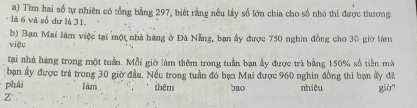 Tìm hai số tự nhiên có tổng bằng 297, biết rằng nếu lấy số lớn chia cho số nhỏ thì được thương 
- là 6 và số đư là 31. 
b) Bạn Mai làm việc tại một nhà hàng ở Đà Nẵng, bạn ấy được 750 nghìn đồng cho 30 giờ làm 
việc 
tại nhà hàng trong một tuần. Mỗi giờ làm thêm trong tuần bạn ấy được trả bằng 150% số tiền mà 
ban ấy được trả trong 30 giờ đầu. Nếu trong tuần đó bạn Mai được 960 nghìn đồng thì bạn ấy đã 
phải làm thêm bao nhiêu giờ? 
Z