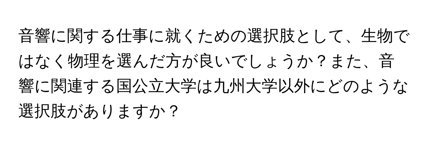 音響に関する仕事に就くための選択肢として、生物ではなく物理を選んだ方が良いでしょうか？また、音響に関連する国公立大学は九州大学以外にどのような選択肢がありますか？