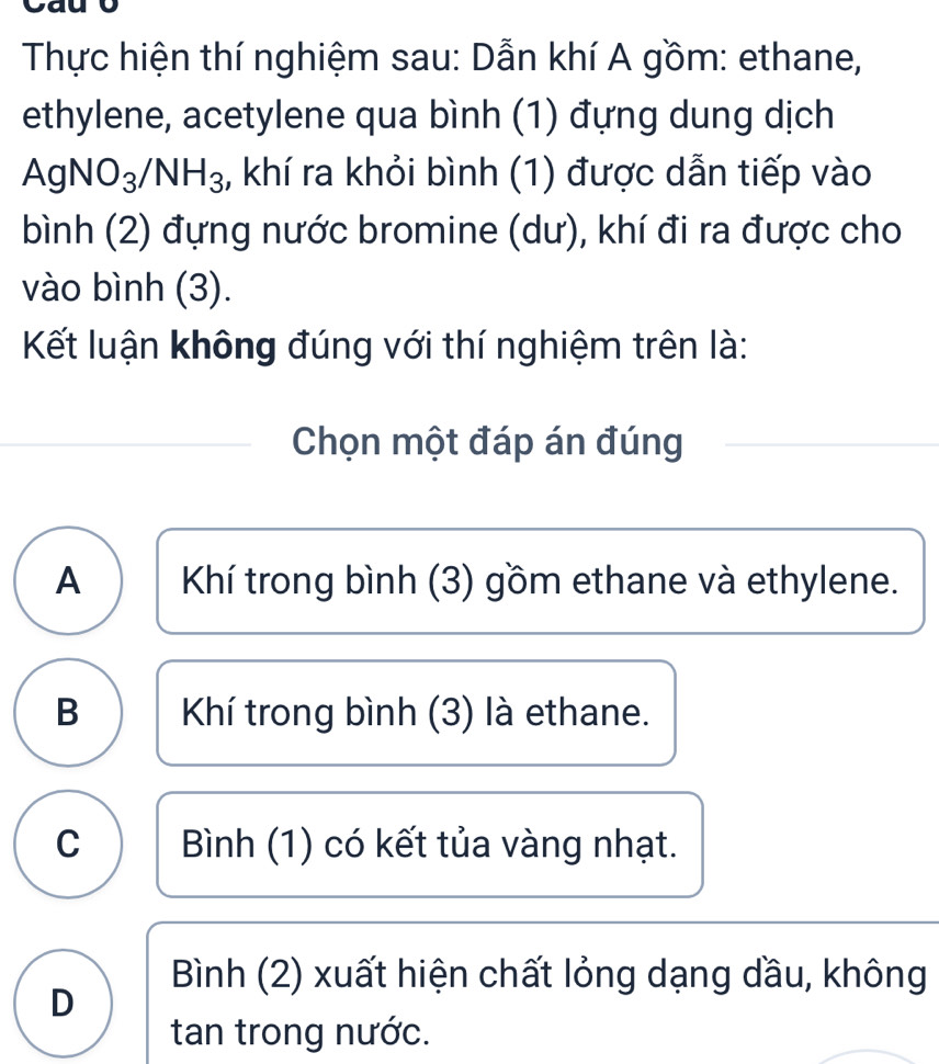 yau
Thực hiện thí nghiệm sau: Dẫn khí A gồm: ethane,
ethylene, acetylene qua bình (1) đựng dung dịch
AgNO_3/NH_3 3, khí ra khỏi bình (1) được dẫn tiếp vào
bình (2) đựng nước bromine (dư), khí đi ra được cho
vào bình (3).
Kết luận không đúng với thí nghiệm trên là:
Chọn một đáp án đúng
A Khí trong bình (3) gồm ethane và ethylene.
B Khí trong bình (3) là ethane.
C Bình (1) có kết tủa vàng nhạt.
Bình (2) xuất hiện chất lỏng dạng dầu, không
D
tan trong nước.