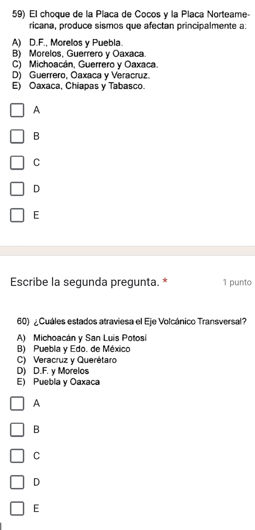 El choque de la Placa de Cocos y la Placa Norteame-
ricana, produce sismos que afectan principalmente a:
A) D.F., Morelos y Puebla.
B) Morelos, Guerrero y Oaxaca.
C) Michoacán, Guerrero y Oaxaca.
D) Guerrero, Oaxaca y Veracruz.
E) Oaxaca, Chiapas y Tabasco.
A
B
C
D
E
Escribe la segunda pregunta. * 1 punto
60) ¿ Cuáles estados atraviesa el Eje Volcánico Transversal?
A) Michoacán y San Luis Potosí
B) Puebla y Edo. de México
C) Veracruz y Querétaro
D) D.F. y Morelos
E) Puebla y Oaxaca
A
B
C
D
E