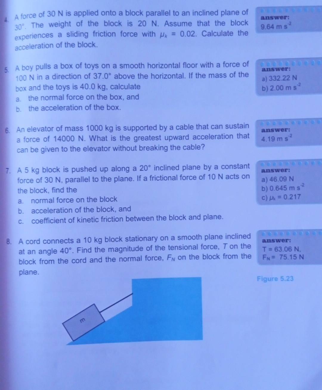 A force of 30 N is applied onto a block parallel to an inclined plane of answer:
30°. The weight of the block is 20 N. Assume that the block 9.64ms^(-2)
experiences a sliding friction force with mu _k=0.02. Calculate the
acceleration of the block.
5. A boy pulls a box of toys on a smooth horizontal floor with a force of answer:
100 N in a direction of 37.0° above the horizontal. If the mass of the
a) 332.22 N
box and the toys is 40.0 kg, calculate
b) 2.00ms^(-2)
a. the normal force on the box, and
b. the acceleration of the box.
6. An elevator of mass 1000 kg is supported by a cable that can sustain answer:
a force of 14000 N. What is the greatest upward acceleration that 4.19ms^(-2)
can be given to the elevator without breaking the cable?
7. A 5 kg block is pushed up along a 20° inclined plane by a constant answer:
force of 30 N, parallel to the plane. If a frictional force of 10 N acts on a) 46.09 N
the block, find the
b) 0.645ms^(-2)
a. normal force on the block
c) mu _k=0.217
b. acceleration of the block, and
c. coefficient of kinetic friction between the block and plane.
8. A cord connects a 10 kg block stationary on a smooth plane inclined answer:
at an angle 40°. Find the magnitude of the tensional force, T on the T=63.06N, 
block from the cord and the normal force, F_N on the block from the F_N=75.15N
plane.
Figure 5.23