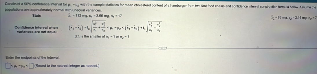 Construct a 90% confidence interval for mu _1-mu _2 with the sample statistics for mean cholesterol content of a hamburger from two fast food chains and confidence interval construction formula below. Assume the 
populations are approximately normal with unequal variances. 
Stats overline x_1=112mg, s_1=3.66mg n_1=17 overline x_2=83mg, s_2=2.16 mg , n_2=7
Confidence interval when 
variances are not equal 
d.f. is the smaller of n_1-1 or n_2-1
Enter the endpoints of the interval.
□ (Round to the nearest integer as needed.)