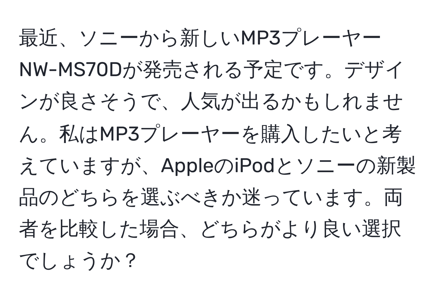 最近、ソニーから新しいMP3プレーヤーNW-MS70Dが発売される予定です。デザインが良さそうで、人気が出るかもしれません。私はMP3プレーヤーを購入したいと考えていますが、AppleのiPodとソニーの新製品のどちらを選ぶべきか迷っています。両者を比較した場合、どちらがより良い選択でしょうか？