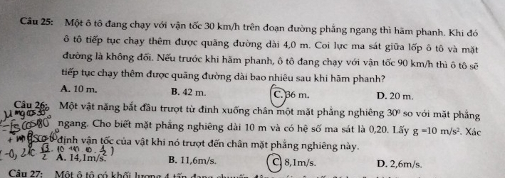 Một ô tô đang chạy với vận tốc 30 km/h trên đoạn đường phẳng ngang thì hãm phanh. Khi đó
ô tô tiếp tục chạy thêm được quãng đường dài 4,0 m. Coi lực ma sát giữa lốp ô tô và mặt
đường là không đối. Nếu trước khi hãm phanh, ô tô đang chạy với vận tốc 90 km/h thì ô tô sẽ
tiếp tục chạy thêm được quãng đường dài bao nhiêu sau khi hãm phanh?
A. 10 m. B. 42 m. C. 36 m. D. 20 m.
Câu 26: Một vật nặng bắt đầu trượt từ đinh xuống chân một mặt phẳng nghiêng
jì ng c 30° so với mặt phẳng
ngang. Cho biết mặt phẳng nghiêng dài 10 m và có hệ số ma sát là 0,20. Lấy g=10m/s^2. Xác
Pđịnh vận tốc của vật khi nó trượt đến chân mặt phẳng nghiêng này.
. 10 14 a
A. 14.1m/s. B. 11,6m/s. C 8,1m/s. D. 2,6m/s.
Câu 27: Một ô tô có khối lượn