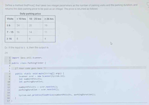 Define a method findPrice() that takes two integer parameters as the number of parking visits and the parking duration, and 
returns the daily parking price to be paid as an integer. The price is returned as follows 
Ex. If the input is 5 9, then the output is: 
24 
1 import java.util.Scanner; 
3 public class ParkingFinder ( 
5 /* Your code goes here */ 
( 
7 public static vold main(String[] args) ( 
8 Scanner schr = new Scanner(System.in); 
10 int parkingCuration; int numberOfVisits; 
11 
12 numberOfVisits = scnr.nextInt(); 
13 parkingDuration - scmr.nextInt(); 
14 
15 
16 ] System.out.println(findPrice(numberOfVisits, parkingDuration)); 
17 