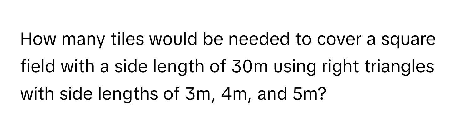 How many tiles would be needed to cover a square field with a side length of 30m using right triangles with side lengths of 3m, 4m, and 5m?