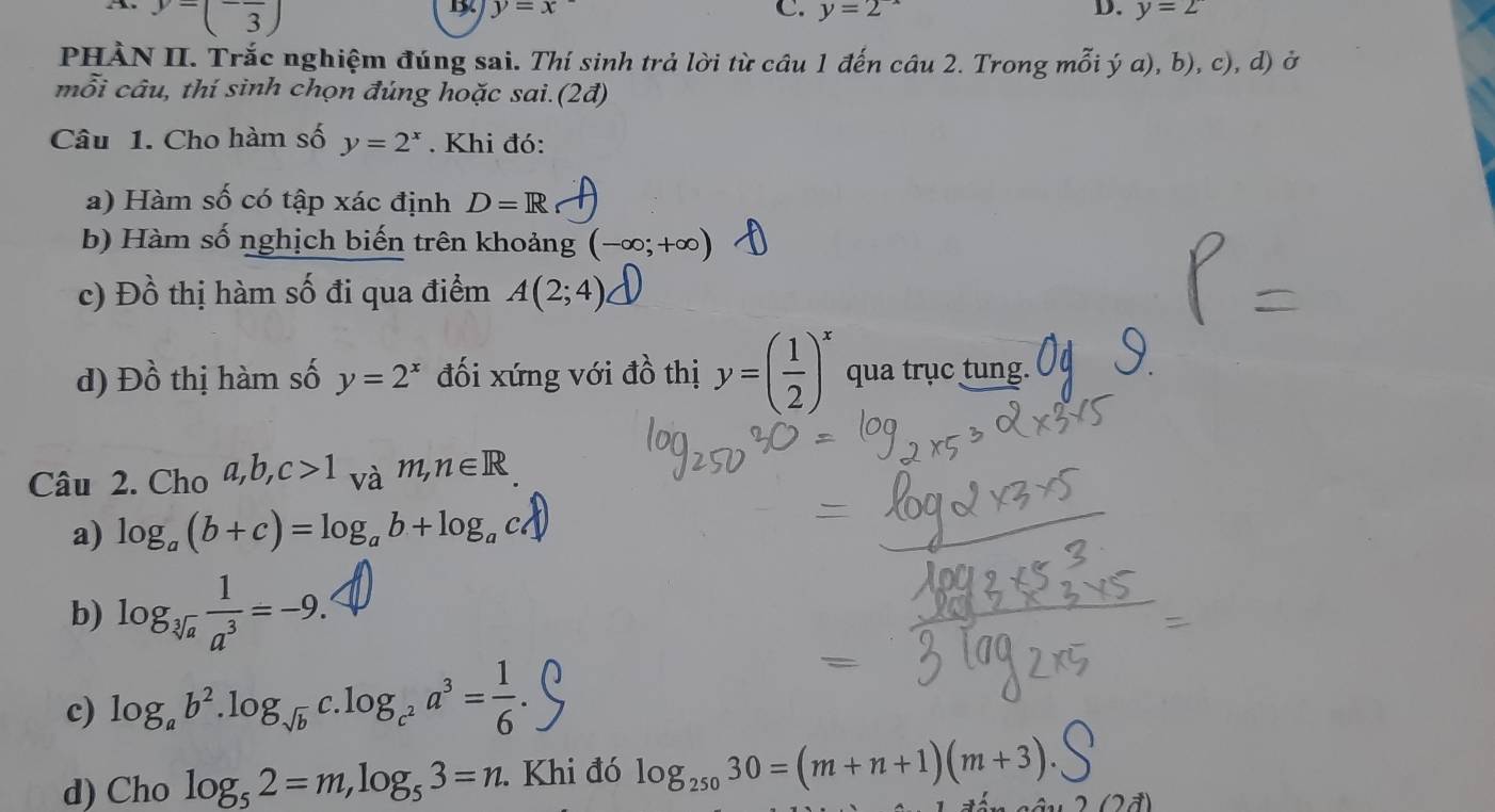 y=(-frac 3)
y=x
D. 
C. y=2 y=2
PHÀN II. Trắc nghiệm đúng sai. Thí sinh trả lời từ câu 1 đến câu 2. Trong mỗi ý a), b), c), d) ở 
mỗi câu, thí sinh chọn đúng hoặc sai. (2d) 
Câu 1. Cho hàm số y=2^x. Khi đó: 
a) Hàm số có tập xác định D=R
b) Hàm số nghịch biến trên khoảng (-∈fty ;+∈fty )
c) ł JO 6 thị hàm số đi qua điểm A(2;4)
d) Đồ thị hàm số y=2^x đối xứng với đồ thị y=( 1/2 )^x qua trục tung. 
Câu 2. Cho a,b,c>1_vam, n∈ R
a) log _a(b+c)=log _ab+log _ac
b) log _sqrt[3](a) 1/a^3 =-9. 
c) log _ab^2.log _sqrt(b) C log _c^2a^3= 1/6 . 
d) Cho log _52=m, log _53=n. Khi đó log _25030=(m+n+1)(m+3).