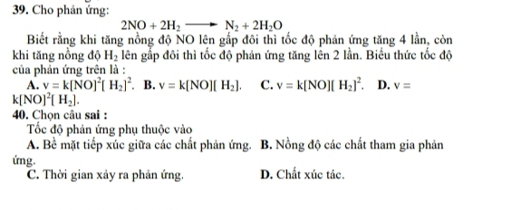 Cho phản ứng:
2NO+2H_2to N_2+2H_2O
Biết rằng khi tăng nồng độ NO lên gấp đôi thì tốc độ phản ứng tăng 4 lần, còn
khi tăng nồng độ H_2 lên gấp đôi thì tốc độ phản ứng tăng lên 2 lần. Biểu thức tốc độ
của phản ứng trên là :
A. v=k[NO]^2[H_2]^2. B. v=k[NO][H_2]. C. v=k[NO][H_2]^2. D. v=
k[NO]^2[H_2]. 
40. Chọn câu sai :
Tốc độ phản ứng phụ thuộc vào
A. Bề mặt tiếp xúc giữa các chất phản ứng. B. Nồng độ các chất tham gia phản
ứng.
C. Thời gian xảy ra phản ứng. D. Chất xúc tác.