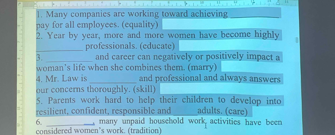 Many companies are working toward achieving_ 
pay for all employees. (equality) 
2. Year by year, more and more women have become highly 
_professionals. (educate) 
3. _and career can negatively or positively impact a 
woman’s life when she combines them. (marry) 
4. Mr. Law is _and professional and always answers 
our concerns thoroughly. (skill) 
5. Parents work hard to help their children to develop into 
resilient, confident, responsible and _adults. (care) 
6. _many unpaid household work activities have been 
considered women’s work. (tradition)