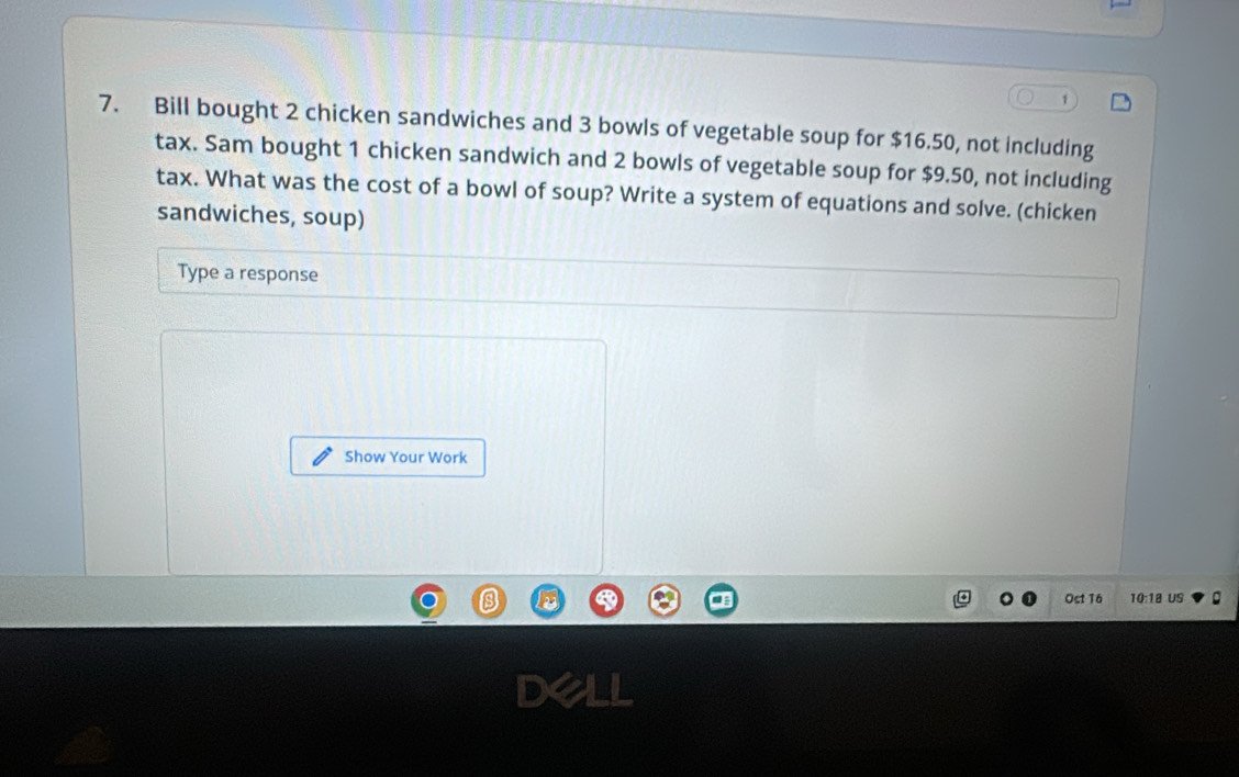 1 
7. Bill bought 2 chicken sandwiches and 3 bowls of vegetable soup for $16.50, not including 
tax. Sam bought 1 chicken sandwich and 2 bowls of vegetable soup for $9.50, not including 
tax. What was the cost of a bowl of soup? Write a system of equations and solve. (chicken 
sandwiches, soup) 
Type a response 
Show Your Work 
Ost T6 10:18 US