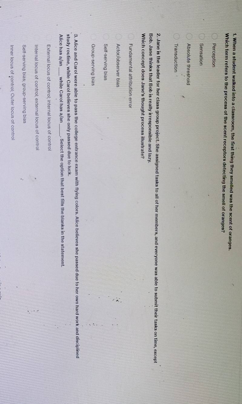 When a student walked into a classroom, the first thing they smelled was the scent of oranges.
Which term refers to the process of the scent receptors detecting the smell of oranges?
Perception
Sensation
Absolute threshold
Transduction
2. Jane is the leader for her class group project. She assigned tasks to all of her members, and everyone was able to submit their tasks on time, except
Bob. Jane thinks that Bob is really irresponsible and lazy.
Which concept does Jane's thought process illustrate?
Fundamental attribution erro
Actor/observer bias
Self-serving bias
Group-serving bias
3. Alice and Carol were able to pass the college entrance exam with flying colors. Alice believes she passed due to her own hard work and disciplined
study routine, while Carol believes she only passed due to luck.
Alice has a/an _while Carol has a/an _. Select the option that best fills the blanks in the statement.
External locus of control; internal locus of control
Internal locus of control; external locus of control
Self-serving bias; group-serving bias
Inner Iocus of çontrol; Outer locus of control