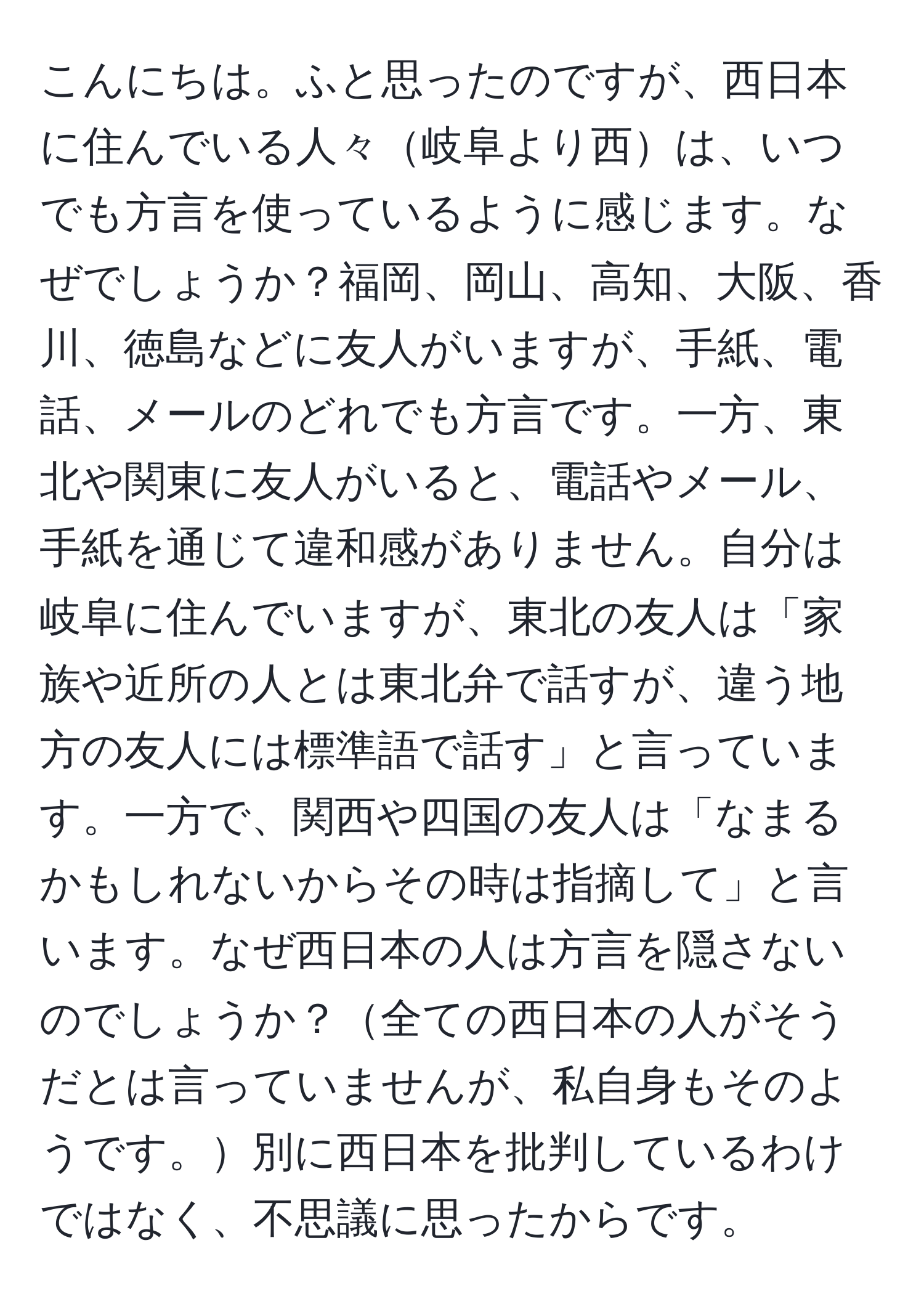 こんにちは。ふと思ったのですが、西日本に住んでいる人々岐阜より西は、いつでも方言を使っているように感じます。なぜでしょうか？福岡、岡山、高知、大阪、香川、徳島などに友人がいますが、手紙、電話、メールのどれでも方言です。一方、東北や関東に友人がいると、電話やメール、手紙を通じて違和感がありません。自分は岐阜に住んでいますが、東北の友人は「家族や近所の人とは東北弁で話すが、違う地方の友人には標準語で話す」と言っています。一方で、関西や四国の友人は「なまるかもしれないからその時は指摘して」と言います。なぜ西日本の人は方言を隠さないのでしょうか？全ての西日本の人がそうだとは言っていませんが、私自身もそのようです。別に西日本を批判しているわけではなく、不思議に思ったからです。