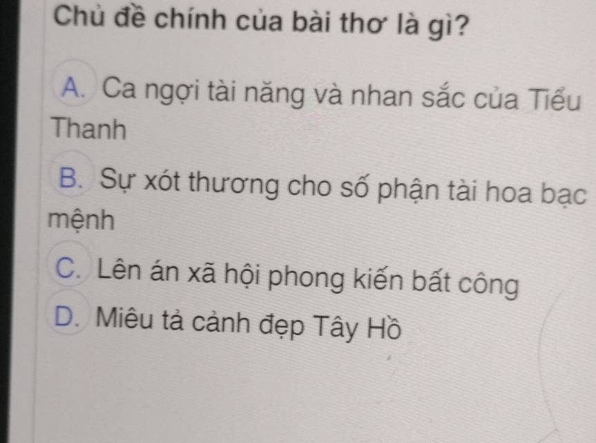 Chủ đề chính của bài thơ là gì?
A. Ca ngợi tài năng và nhan sắc của Tiểu
Thanh
B. Sự xót thương cho số phận tài hoa bạc
mệnh
C. Lên án xã hội phong kiến bất công
D. Miêu tả cảnh đẹp Tây Hồ