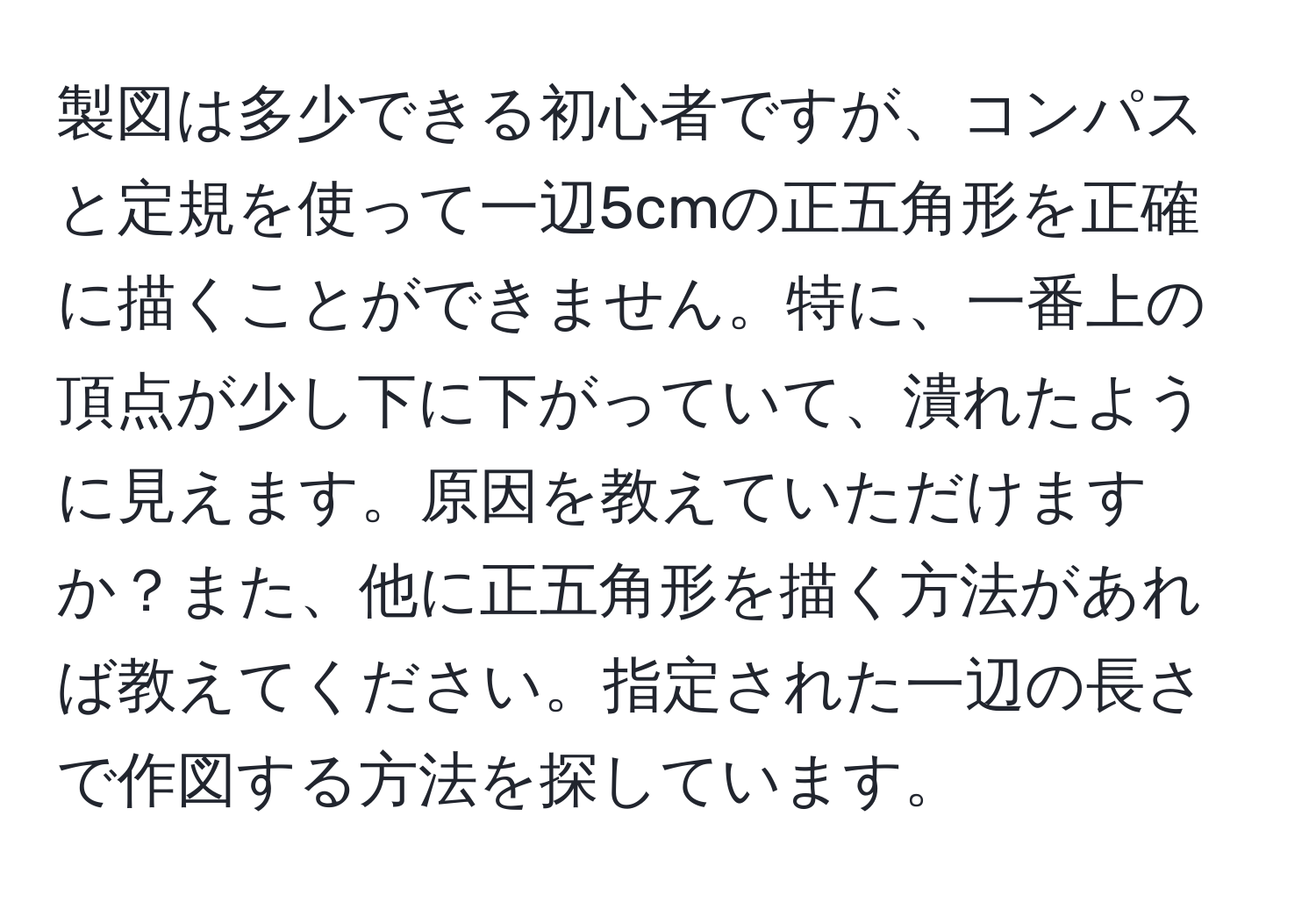 製図は多少できる初心者ですが、コンパスと定規を使って一辺5cmの正五角形を正確に描くことができません。特に、一番上の頂点が少し下に下がっていて、潰れたように見えます。原因を教えていただけますか？また、他に正五角形を描く方法があれば教えてください。指定された一辺の長さで作図する方法を探しています。