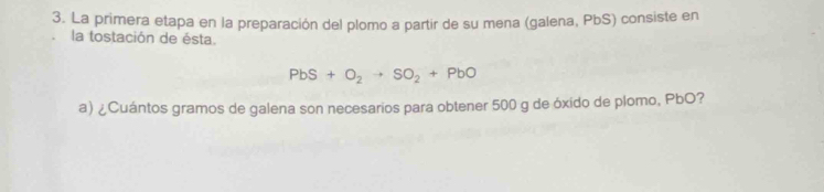 La primera etapa en la preparación del plomo a partir de su mena (galena, PbS) consiste en 
la tostación de ésta.
PbS+O_2to SO_2+PbO
a) ¿Cuántos gramos de galena son necesarios para obtener 500 g de óxido de plomo, PbO?