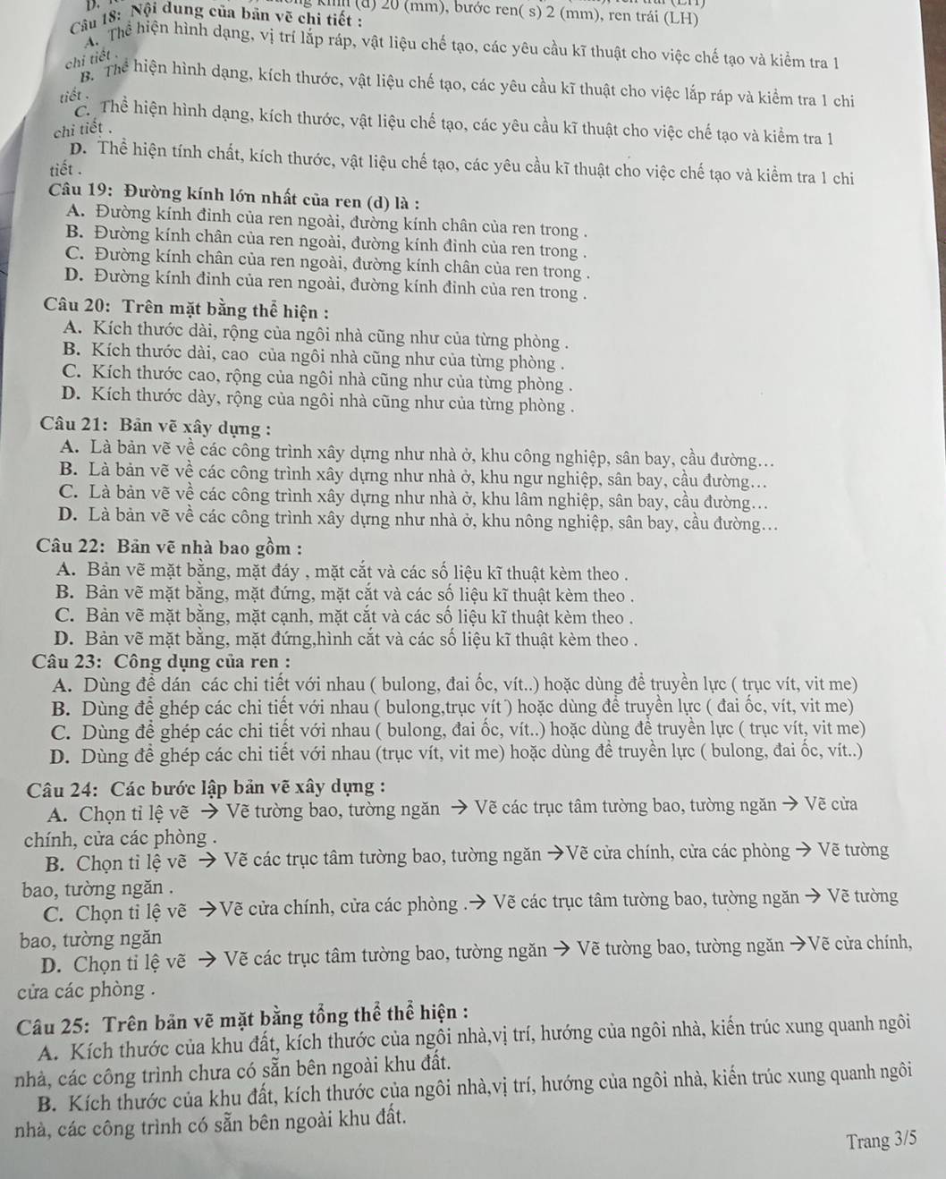 kim (a) 20 (mm), bước ren( s) 2 (mm), ren trái (LH)
Câu 18: Nội dung của bản vẽ chi tiết :
Th Thể hiện hình dạng, vị trí lắp ráp, vật liệu chế tạo, các yêu cầu kĩ thuật cho việc chế tạo và kiểm tra 1
chi tiết .
B  Thể hiện hình dạng, kích thước, vật liệu chế tạo, các yêu cầu kĩ thuật cho việc lắp ráp và kiểm tra 1 chi
tiết .
ểể Thể hiện hình dạng, kích thước, vật liệu chế tạo, các yêu cầu kĩ thuật cho việc chế tạo và kiểm tra 1
chi tiết .
D. Thể hiện tính chất, kích thước, vật liệu chế tạo, các yêu cầu kĩ thuật cho việc chế tạo và kiểm tra 1 chi
tiết .
Câu 19: Đường kính lớn nhất của ren (d) là :
A. Đường kính đinh của ren ngoài, đường kính chân của ren trong .
B. Đường kính chân của ren ngoài, đường kính đỉnh của ren trong .
C. Đường kính chân của ren ngoài, đường kính chân của ren trong .
D. Đường kính đinh của ren ngoài, đường kính đinh của ren trong .
Câu 20: Trên mặt bằng thể hiện :
A. Kích thước dài, rộng của ngôi nhà cũng như của từng phòng .
B. Kích thước dài, cao của ngôi nhà cũng như của từng phòng .
C. Kích thước cao, rộng của ngôi nhà cũng như của từng phòng .
D. Kích thước dày, rộng của ngôi nhà cũng như của từng phòng .
Câu 21: Bản vẽ xây dụng :
A. Là bản vẽ về các công trình xây dựng như nhà ở, khu công nghiệp, sân bay, cầu đường...
B. Là bản vẽ về các công trình xây dựng như nhà ở, khu ngư nghiệp, sân bay, cầu đường...
C. Là bản vẽ về các công trình xây dựng như nhà ở, khu lâm nghiệp, sân bay, cầu đường...
D. Là bản vẽ về các công trình xây dựng như nhà ở, khu nông nghiệp, sân bay, cầu đường...
Câu 22: Bản vẽ nhà bao gồm :
A. Bản vẽ mặt bằng, mặt đáy , mặt cắt và các số liệu kĩ thuật kèm theo .
B. Bản vẽ mặt bằng, mặt đứng, mặt cắt và các số liệu kĩ thuật kèm theo .
C. Bản vẽ mặt bằng, mặt cạnh, mặt cắt và các số liệu kĩ thuật kèm theo .
D. Bản vẽ mặt bằng, mặt đứng,hình cắt và các số liệu kĩ thuật kèm theo .
Câu 23: Công dụng của ren :
A. Dùng để dán các chi tiết với nhau ( bulong, đai ốc, vít..) hoặc dùng đề truyền lực ( trục vít, vit me)
B. Dùng để ghép các chi tiết với nhau ( bulong,trục vít ) hoặc dùng để truyền lực ( đai ốc, vít, vit me)
C. Dùng để ghép các chi tiết với nhau ( bulong, đai ốc, vít..) hoặc dùng để truyền lực ( trục vít, vit me)
D. Dùng để ghép các chi tiết với nhau (trục vít, vit me) hoặc dùng để truyền lực ( bulong, đai ốc, vít..)
Câu 24: Các bước lập bản vẽ xây dụng :
A. Chọn tỉ lệ vẽ → Vẽ tường bao, tường ngăn → Vẽ các trục tâm tường bao, tường ngăn → Vẽ cửa
chính, cửa các phòng .
B. Chọn tỉ lệ vẽ → Vẽ các trục tâm tường bao, tường ngăn →Vẽ cửa chính, cửa các phòng → Vẽ tường
bao, tường ngăn .
C. Chọn tỉ lệ vẽ →Vẽ cửa chính, cửa các phòng .→ Vẽ các trục tâm tường bao, tường ngăn → Vẽ tường
bao, tường ngǎn
D. Chọn tỉ lệ vẽ → Vẽ các trục tâm tường bao, tường ngăn → Vẽ tường bao, tường ngăn →Vẽ cửa chính,
cửa các phòng .
Câu 25: Trên bản vẽ mặt bằng tổng thể thể hiện :
A. Kích thước của khu đất, kích thước của ngôi nhà,vị trí, hướng của ngôi nhà, kiến trúc xung quanh ngôi
nhà, các công trình chưa có sẵn bên ngoài khu đất.
B. Kích thước của khu đất, kích thước của ngôi nhà,vị trí, hướng của ngôi nhà, kiến trúc xung quanh ngôi
nhà, các công trình có sẵn bên ngoài khu đất.
Trang 3/5