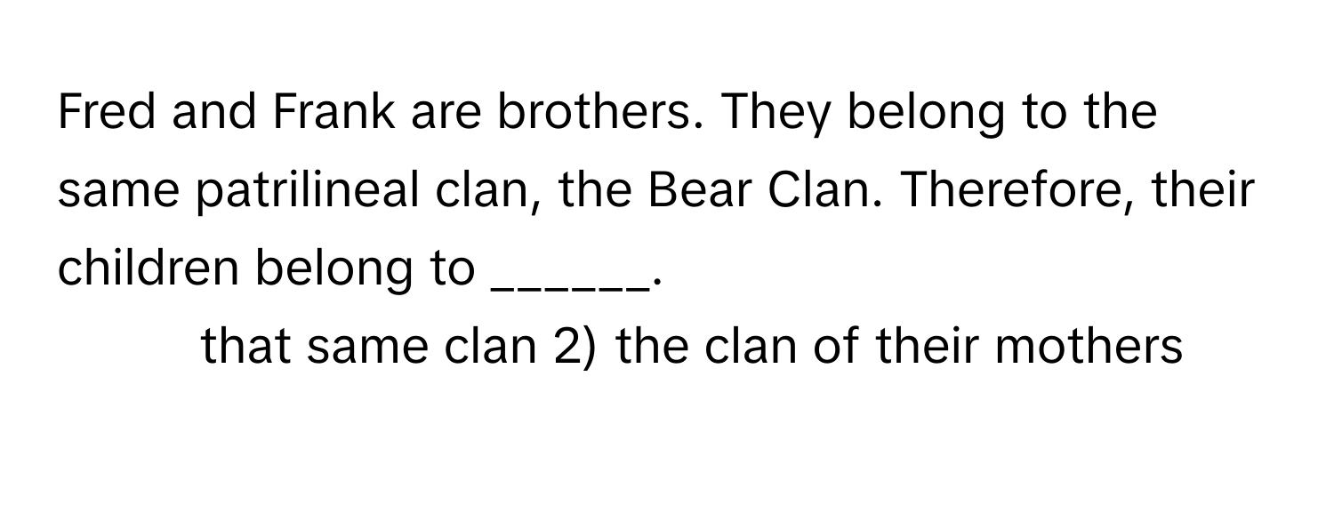 Fred and Frank are brothers. They belong to the same patrilineal clan, the Bear Clan. Therefore, their children belong to ______.

1) that same clan 2) the clan of their mothers