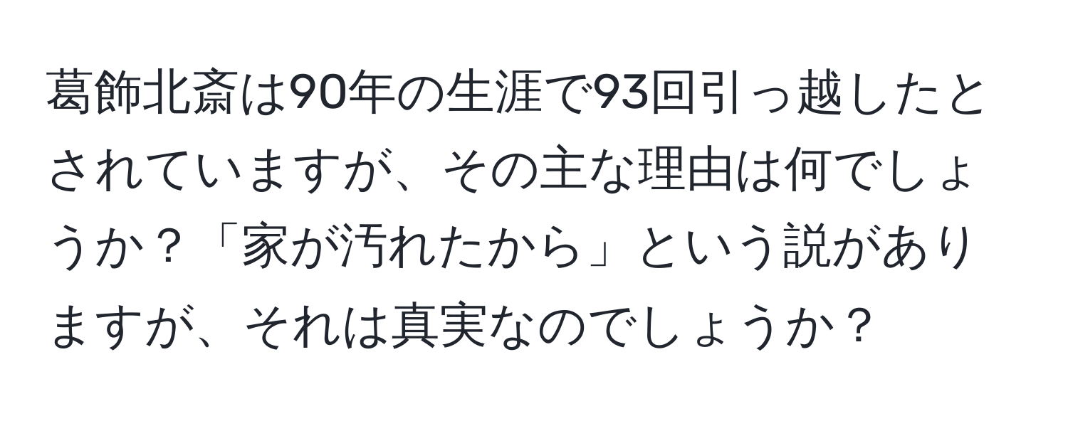 葛飾北斎は90年の生涯で93回引っ越したとされていますが、その主な理由は何でしょうか？「家が汚れたから」という説がありますが、それは真実なのでしょうか？