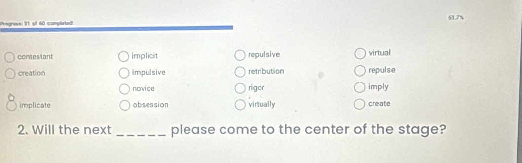 Progress: 31 of 60 completed! 51.7%
contestant implicit repulsive virtual
creation impulsive retribution repulse
novice rigor imply
implicate obsession virtually create
2. Will the next _please come to the center of the stage?