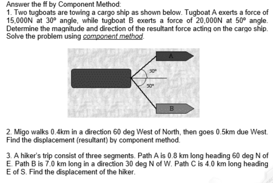 Answer the ff by Component Method:
1. Two tugboats are towing a cargo ship as shown below. Tugboat A exerts a force of
15,000N at 30^o angle, while tugboat B exerts a force of 20,000N at 50^o angle.
Determine the magnitude and direction of the resultant force acting on the cargo ship.
Solve the problem using component method.
2. Migo walks 0.4km in a direction 60 deg West of North, then goes 0.5km due West.
Find the displacement (resultant) by component method.
3. A hiker's trip consist of three segments. Path A is 0.8 km long heading 60 deg N of
E. Path B is 7.0 km long in a direction 30 deg N of W. Path C is 4.0 km long heading
E of S. Find the displacement of the hiker.