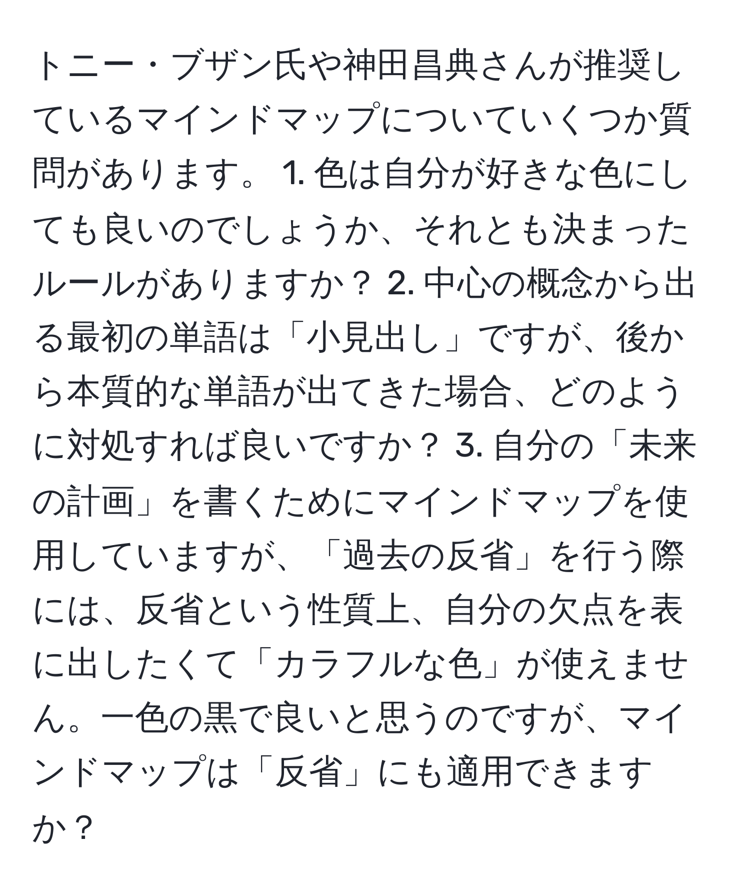 トニー・ブザン氏や神田昌典さんが推奨しているマインドマップについていくつか質問があります。 1. 色は自分が好きな色にしても良いのでしょうか、それとも決まったルールがありますか？ 2. 中心の概念から出る最初の単語は「小見出し」ですが、後から本質的な単語が出てきた場合、どのように対処すれば良いですか？ 3. 自分の「未来の計画」を書くためにマインドマップを使用していますが、「過去の反省」を行う際には、反省という性質上、自分の欠点を表に出したくて「カラフルな色」が使えません。一色の黒で良いと思うのですが、マインドマップは「反省」にも適用できますか？