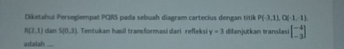 Diketahui Persegiempat PQRS pada sebuah diagram cartecius dengan titik P(-3,1), Q(-1,-1),
R(2,1) dan S(0,3). Tentukan hasil transformasi dari refleksi y=3 dilanjutkan translasi beginbmatrix -4 -3endbmatrix
adalah ....